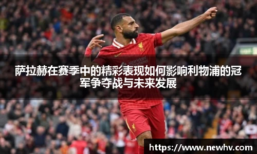 萨拉赫在赛季中的精彩表现如何影响利物浦的冠军争夺战与未来发展